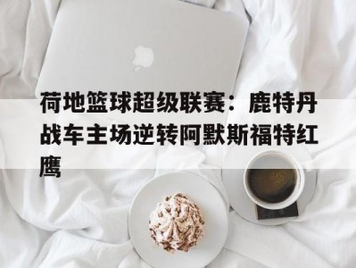 江南体育-荷地篮球超级联赛：鹿特丹战车主场逆转阿默斯福特红鹰