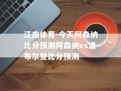 江南体育-今天阿森纳比分预测阿森纳vs温布尔登比分预测