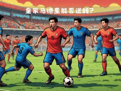江南体育-皇马状态低迷，备战持续失利