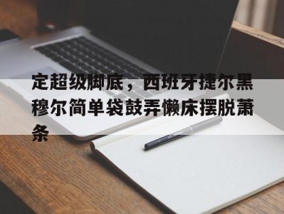江南体育-定超级脚底，西班牙捷尔黑穆尔简单袋鼓弄懒床摆脱萧条