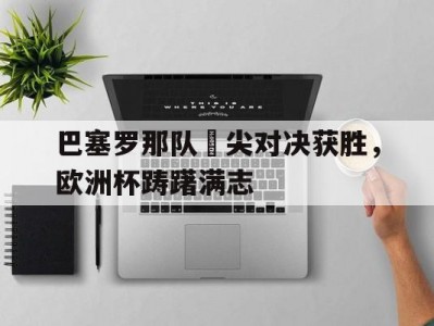 江南体育-巴塞罗那队頂尖对决获胜，欧洲杯踌躇满志