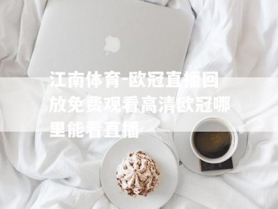 江南体育-欧冠直播回放免费观看高清欧冠哪里能看直播