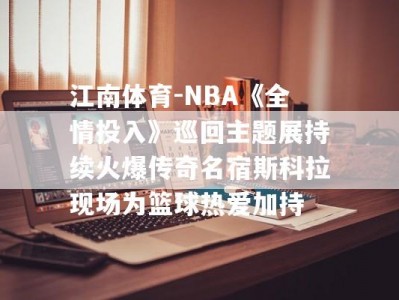 江南体育-NBA《全情投入》巡回主题展持续火爆传奇名宿斯科拉现场为篮球热爱加持