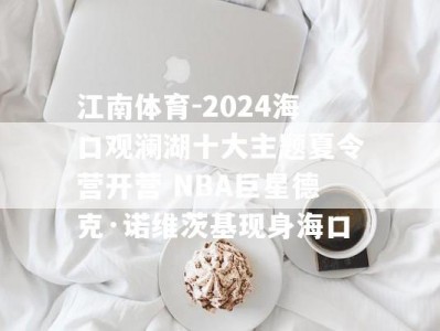江南体育-2024海口观澜湖十大主题夏令营开营 NBA巨星德克·诺维茨基现身海口