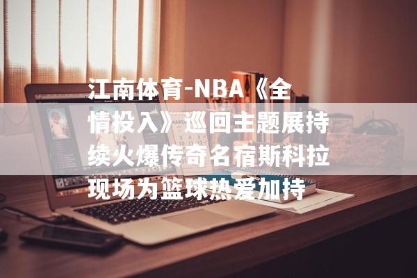 江南体育-NBA《全情投入》巡回主题展持续火爆传奇名宿斯科拉现场为篮球热爱加持