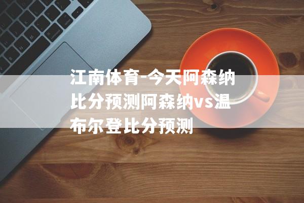 江南体育-今天阿森纳比分预测阿森纳vs温布尔登比分预测