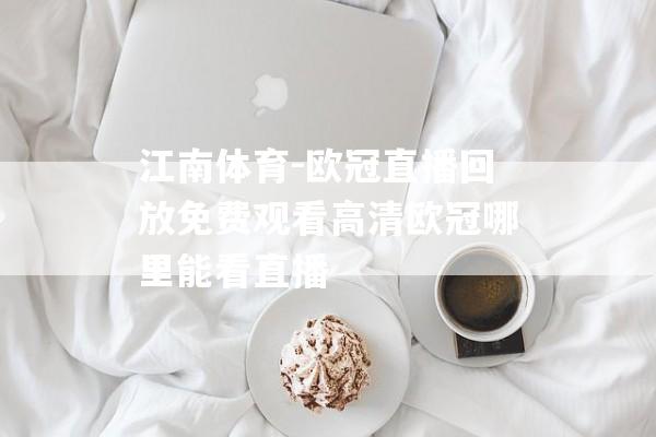 江南体育-欧冠直播回放免费观看高清欧冠哪里能看直播