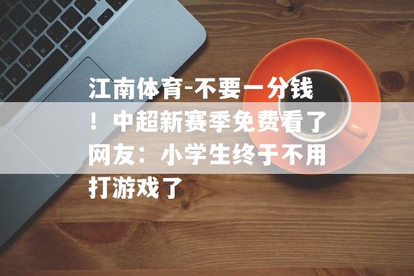 江南体育-不要一分钱！中超新赛季免费看了网友：小学生终于不用打游戏了